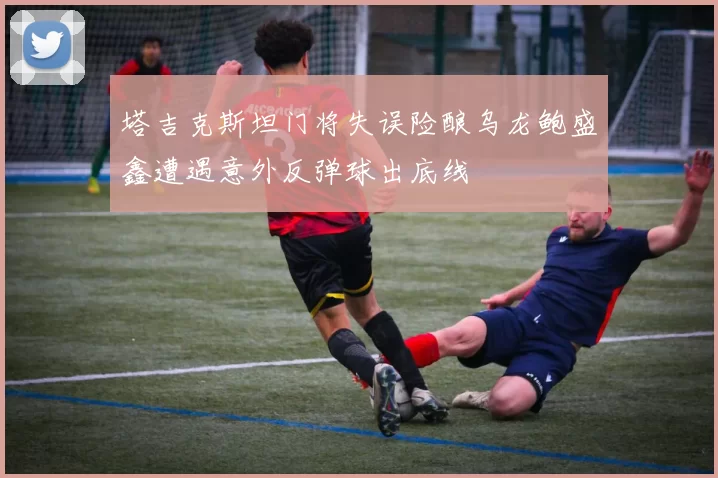 塔吉克斯坦门将失误险酿乌龙鲍盛鑫遭遇意外反弹球出底线