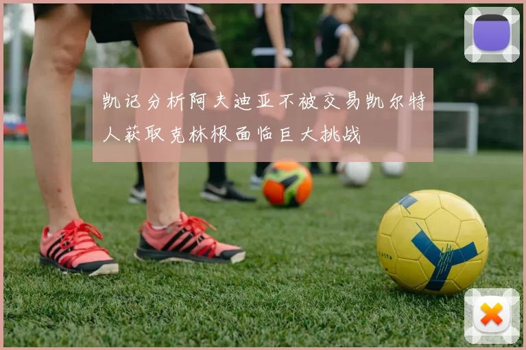 凯记分析阿夫迪亚不被交易凯尔特人获取克林根面临巨大挑战