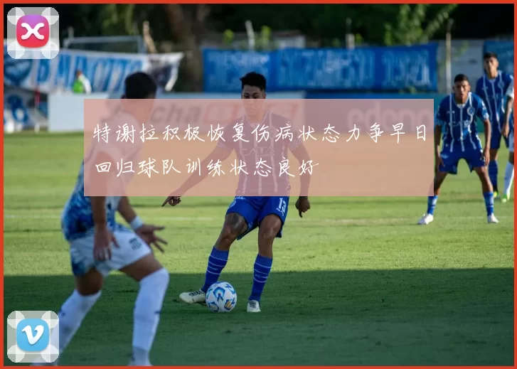 特谢拉积极恢复伤病状态力争早日回归球队训练状态良好