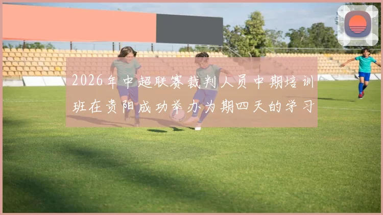 2026年中超联赛裁判人员中期培训班在贵阳成功举办为期四天的学习与交流活动