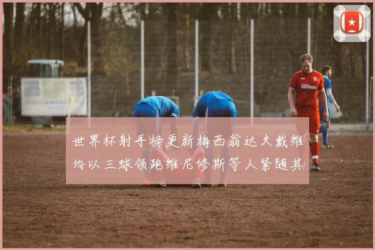 世界杯射手榜更新梅西翁达夫戴维均以三球领跑维尼修斯等人紧随其后