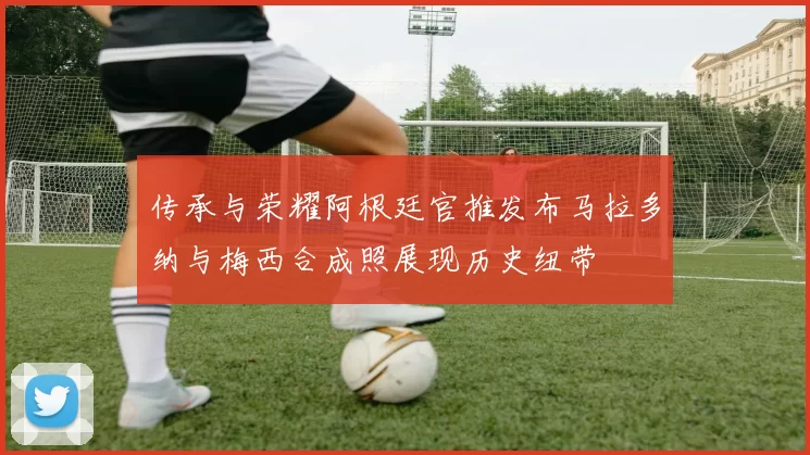 传承与荣耀阿根廷官推发布马拉多纳与梅西合成照展现历史纽带